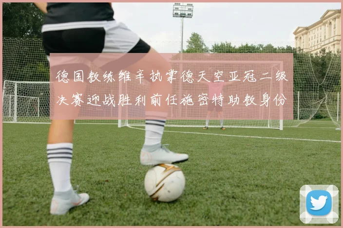 德国教练维辛执掌德天空亚冠二级决赛迎战胜利前任施密特助教身份引关注