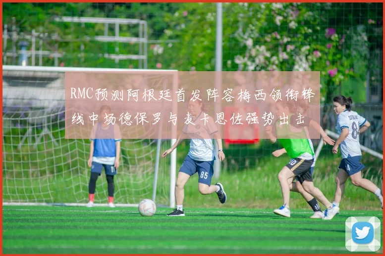 RMC预测阿根廷首发阵容梅西领衔锋线中场德保罗与麦卡恩佐强势出击