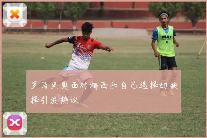 罗马里奥面对梅西和自己选择的抉择引发热议