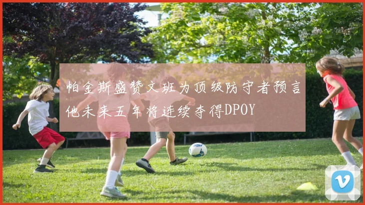 帕金斯盛赞文班为顶级防守者预言他未来五年将连续夺得DPOY