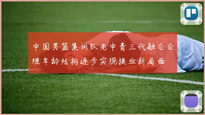 中国男篮集训队老中青三代融合合理年龄结构逐步实现换血新局面