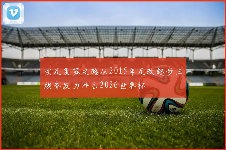 女足复苏之路从2015年足改起步三线齐发力冲击2026世界杯