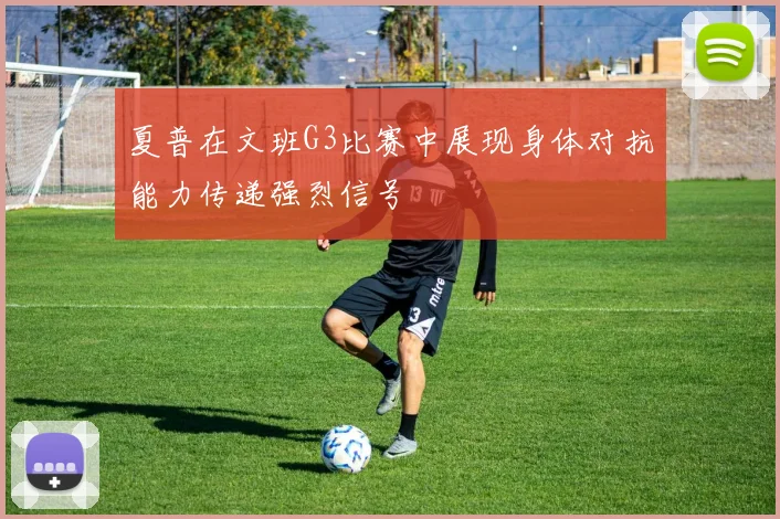 夏普在文班G3比赛中展现身体对抗能力传递强烈信号
