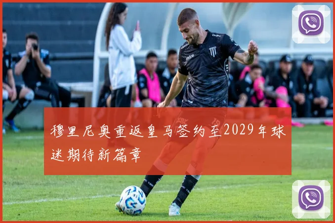 穆里尼奥重返皇马签约至2029年球迷期待新篇章