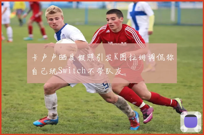 卡卢卢晒度假照引发K图拉姆调侃称自己玩Switch不带队友
