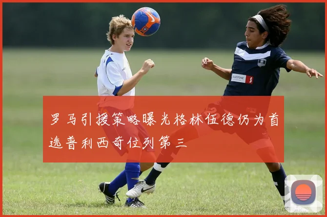 罗马引援策略曝光格林伍德仍为首选普利西奇位列第三