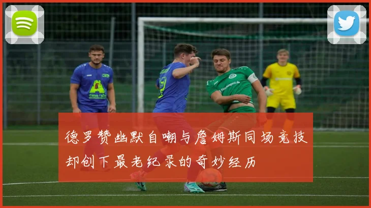 德罗赞幽默自嘲与詹姆斯同场竞技却创下最老纪录的奇妙经历