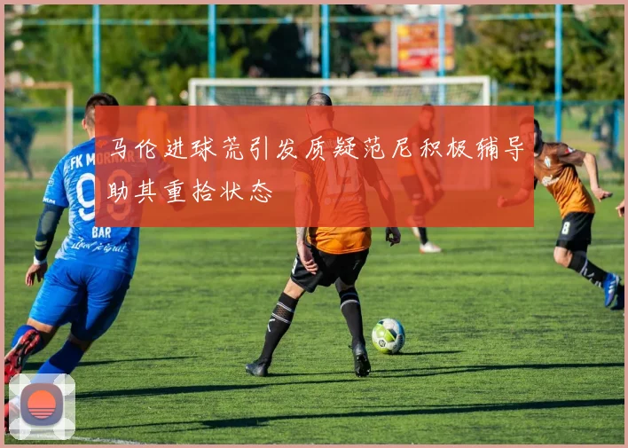 马伦进球荒引发质疑范尼积极辅导助其重拾状态