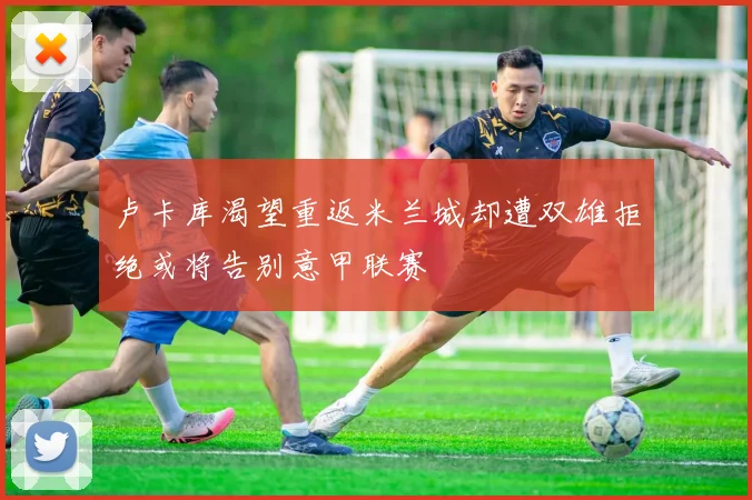 卢卡库渴望重返米兰城却遭双雄拒绝或将告别意甲联赛