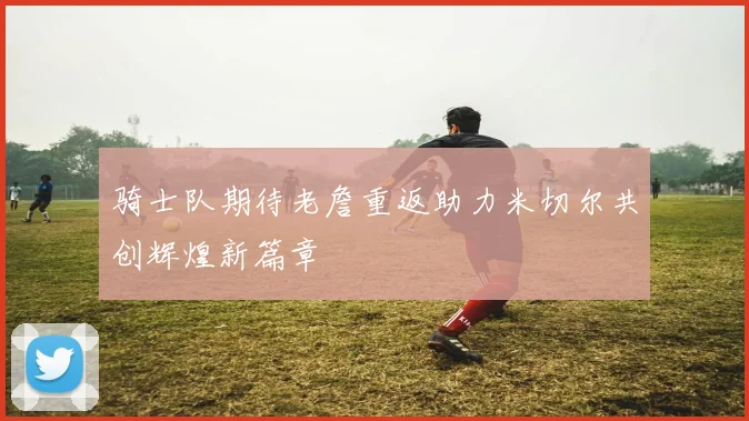 骑士队期待老詹重返助力米切尔共创辉煌新篇章