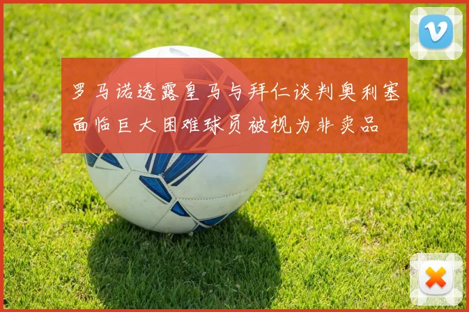 罗马诺透露皇马与拜仁谈判奥利塞面临巨大困难球员被视为非卖品