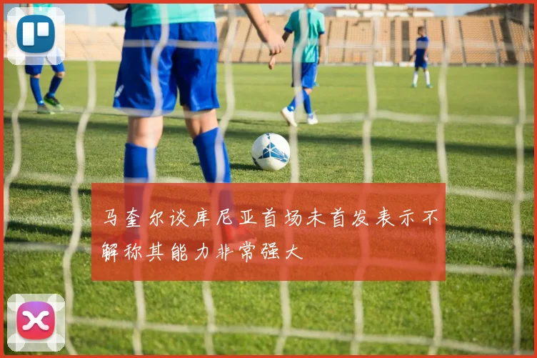 马奎尔谈库尼亚首场未首发表示不解称其能力非常强大