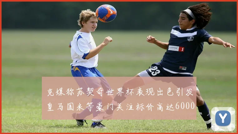 克媒称苏契奇世界杯表现出色引发皇马国米等豪门关注标价高达6000万欧