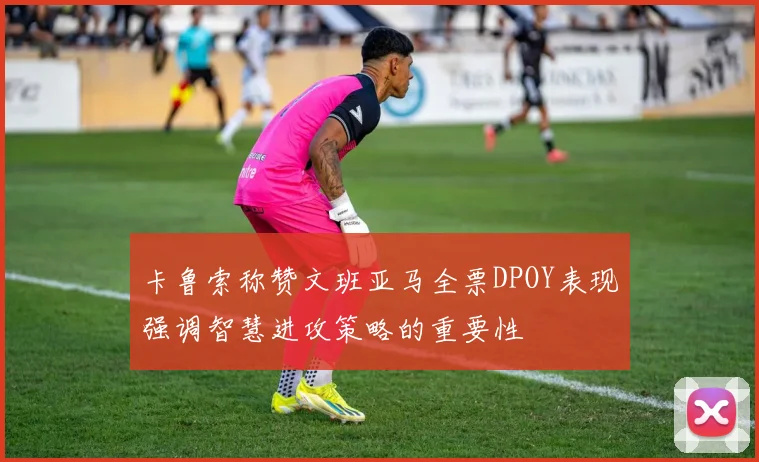 卡鲁索称赞文班亚马全票DPOY表现强调智慧进攻策略的重要性