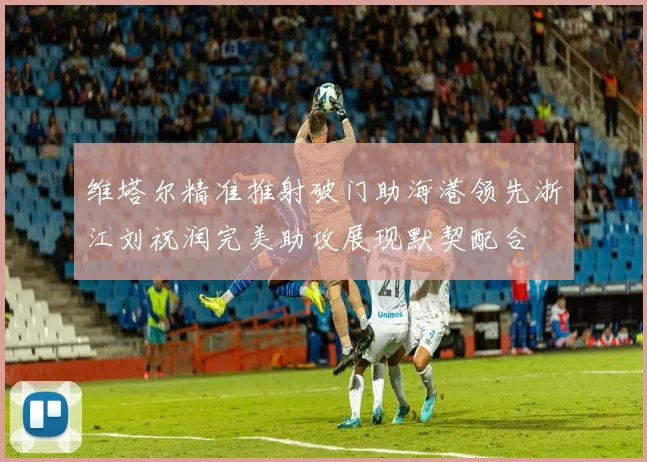 维塔尔精准推射破门助海港领先浙江刘祝润完美助攻展现默契配合