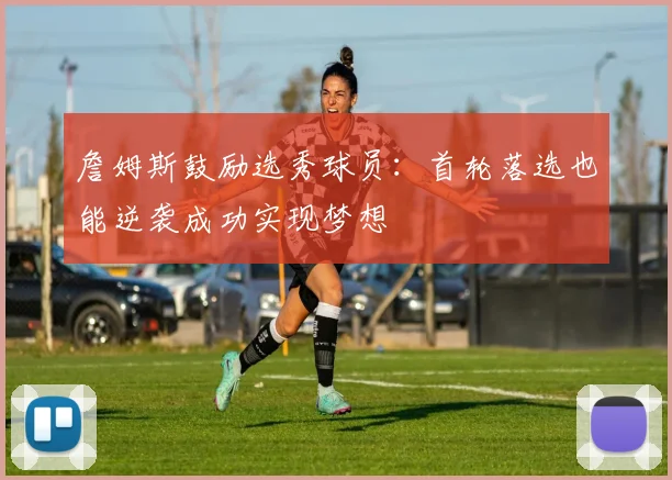 詹姆斯鼓励选秀球员：首轮落选也能逆袭成功实现梦想