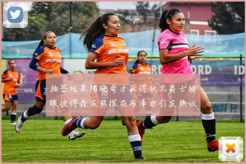 抽签结果揭晓奇才获得状元爵士榜眼彼得森灰熊探花布泽尔引发热议