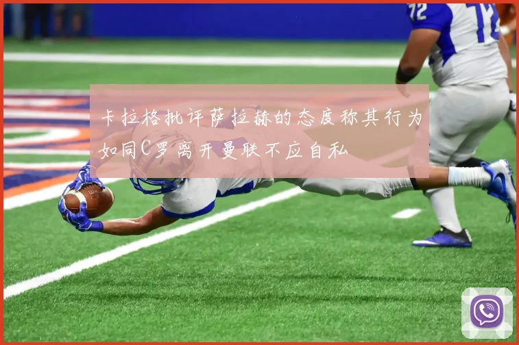 卡拉格批评萨拉赫的态度称其行为如同C罗离开曼联不应自私