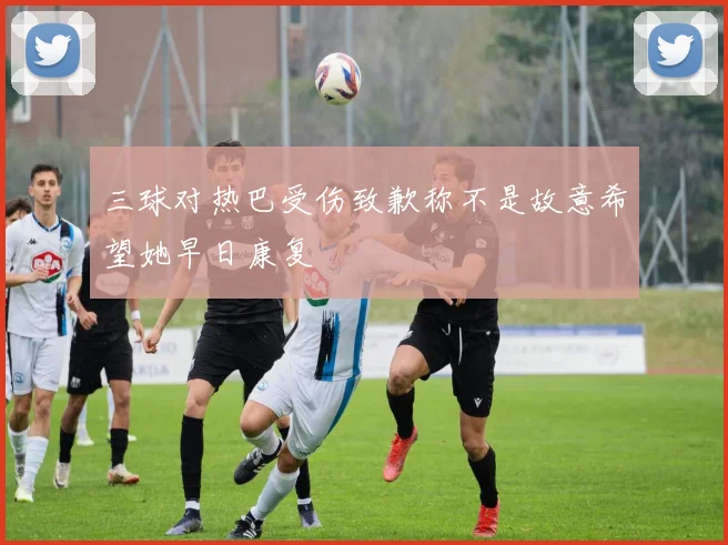 三球对热巴受伤致歉称不是故意希望她早日康复