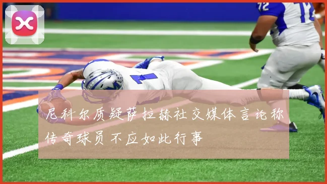 尼科尔质疑萨拉赫社交媒体言论称传奇球员不应如此行事
