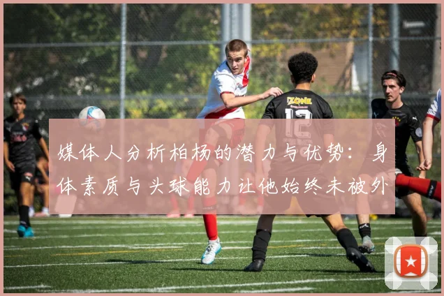 媒体人分析柏杨的潜力与优势：身体素质与头球能力让他始终未被外教放弃