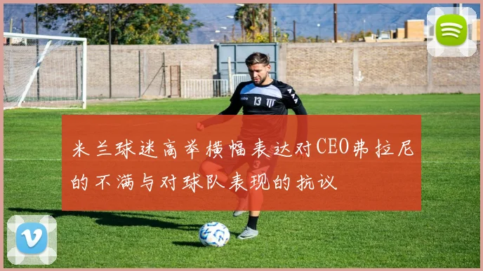 米兰球迷高举横幅表达对CEO弗拉尼的不满与对球队表现的抗议